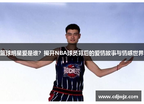 篮球明星爱是谁？揭开NBA球员背后的爱情故事与情感世界